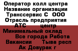 Оператор колл-центра › Название организации ­ Транссервис-С, ООО › Отрасль предприятия ­ АТС, call-центр › Минимальный оклад ­ 20 000 - Все города Работа » Вакансии   . Тыва респ.,Ак-Довурак г.